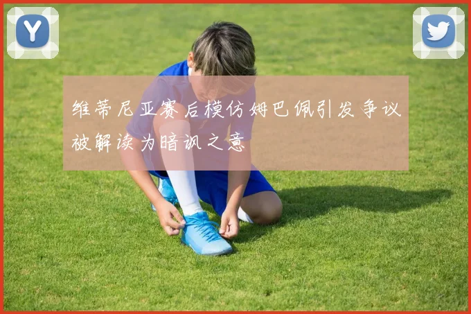 维蒂尼亚赛后模仿姆巴佩引发争议被解读为暗讽之意