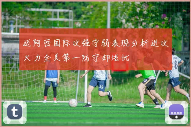 迈阿密国际攻强守弱表现分析进攻火力全美第一防守却堪忧