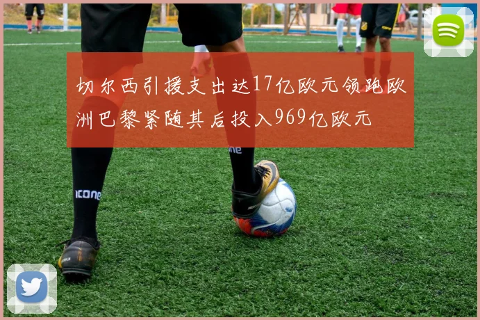 切尔西引援支出达17亿欧元领跑欧洲巴黎紧随其后投入969亿欧元