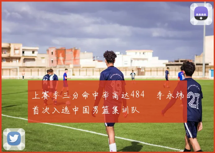 上赛季三分命中率高达484偰李永炜首次入选中国男篮集训队