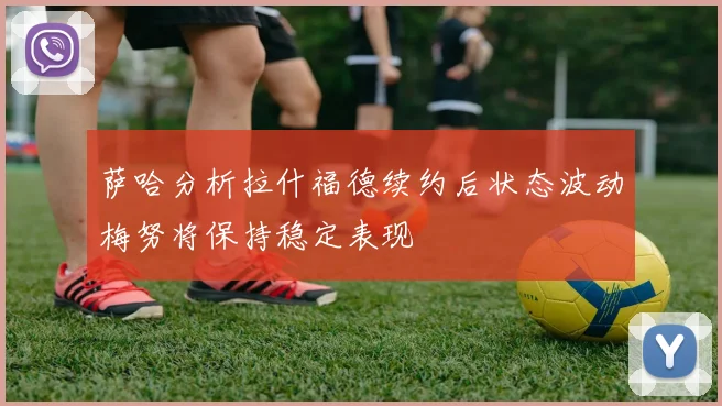 萨哈分析拉什福德续约后状态波动梅努将保持稳定表现