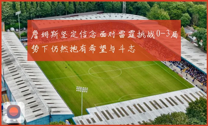 詹姆斯坚定信念面对雷霆挑战0-3局势下仍然抱有希望与斗志