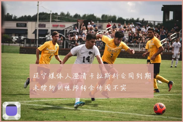 辽宁媒体人澄清卡拉斯科合同到期未续约训练师转会传闻不实