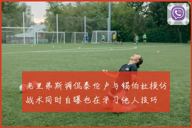 老里弗斯调侃泰伦卢与锡伯杜模仿战术同时自曝也在学习他人技巧