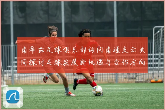 南希兹足球俱乐部访问南通支云共同探讨足球发展新机遇与合作方向