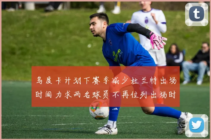 乌度卡计划下赛季减少杜兰特出场时间力求两名球员不再位列出场时间前五